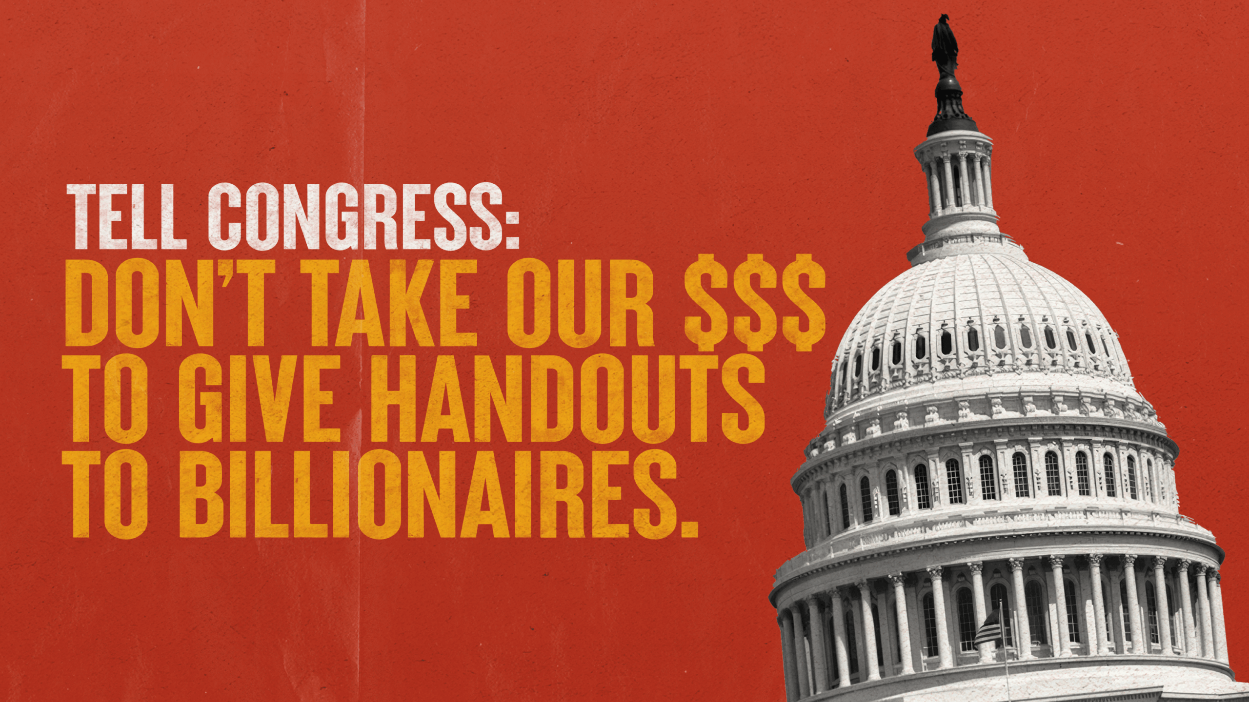 A bold graphic with a red background and the U.S. Capitol dome in grayscale on the right. Large yellow and white text on the left reads: “TELL CONGRESS: DON’T TAKE OUR $$$ TO GIVE HANDOUTS TO BILLIONAIRES.” The tone is urgent and oppositional, emphasizing economic justice.